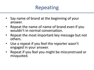 Repeating
• Say name of brand at the beginning of your
answer.
• Repeat the name of name of brand even if you
wouldn’t in normal conversation.
• Repeat the most important key message but not
others.
• Use a repeat if you feel the reporter wasn’t
engaged in your answer.
• Repeat if you feel you might be misconstrued or
misquoted.
 