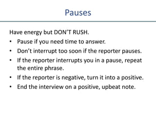 Pauses
Have energy but DON’T RUSH.
• Pause if you need time to answer.
• Don’t interrupt too soon if the reporter pauses.
• If the reporter interrupts you in a pause, repeat
the entire phrase.
• If the reporter is negative, turn it into a positive.
• End the interview on a positive, upbeat note.
 