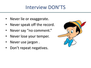 Interview DON’TS
• Never lie or exaggerate.
• Never speak off the record.
• Never say “no comment.”
• Never lose your temper.
• Never use jargon .
• Don’t repeat negatives.
 