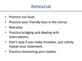 Rehearsal
• Practice out loud.
• Practice your friendly face in the mirror.
• Role play.
• Practice bridging and dealing with
interruptions.
• Don’t stop if you make mistakes, just calmly
repeat your statement.
• Practice shortening your replies.
 