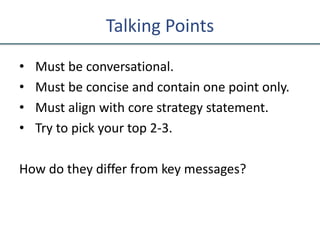 Talking Points
• Must be conversational.
• Must be concise and contain one point only.
• Must align with core strategy statement.
• Try to pick your top 2-3.
How do they differ from key messages?
 