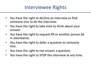 Interviewee Rights
• You have the right to decline an interview or find
someone else to do the interview.
• You have the right to take time to think about your
answer.
• You have the right to request PR or another person be
in attendance.
• You have the right to defer a question to someone
else.
• You have the right to not answer a question.
• You have the right to STOP the interview at any time.
 