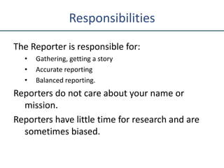Responsibilities
The Reporter is responsible for:
• Gathering, getting a story
• Accurate reporting
• Balanced reporting.
Reporters do not care about your name or
mission.
Reporters have little time for research and are
sometimes biased.
 