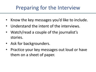 Preparing for the Interview
• Know the key messages you’d like to include.
• Understand the intent of the interviews.
• Watch/read a couple of the journalist’s
stories.
• Ask for backgrounders.
• Practice your key messages out loud or have
them on a sheet of paper.
 