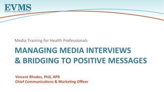 MANAGING	MEDIA	INTERVIEWS	
&	BRIDGING	TO	POSITIVE	MESSAGES	
Media	Training	for	Health	Professionals		
Vincent	Rhodes,	PhD,	APR	
Chief	CommunicaAons	&	MarkeAng	Oﬃcer	
 
