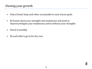 12
• Find a friend: keep each other accountable to each of your goals
• Be honest about your strengths and weaknesses and work to
improve/mitigate your weaknesses and to embrace your strengths
• Check in monthly
• Be each other’s go-to for dry runs
Owning your growth
 