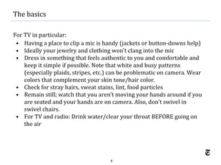 4
For TV in particular:
• Having a place to clip a mic is handy (jackets or button-downs help)
• Ideally your jewelry and clothing won’t clang into the mic
• Dress in something that feels authentic to you and comfortable and
keep it simple if possible. Note that white and busy patterns
(especially plaids, stripes, etc.) can be problematic on camera. Wear
colors that complement your skin tone/hair color.
• Check for stray hairs, sweat stains, lint, food particles
• Remain still; watch that you aren’t moving your hands around if you
are seated and your hands are on camera. Also, don’t swivel in
swivel chairs.
• For TV and radio: Drink water/clear your throat BEFORE going on
the air
The basics
 