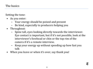 6
Setting the tone:
• As you enter:
– Your energy should be poised and present
– Be kind, especially to producers helping you
• Throughout:
– Spine tall, eyes looking directly towards the interviewer.
Eye contact is important, but if it’s not possible, look at the
interviewer’s forehead or chin or the top rim of the
camera if it’s a remote interview.
– Keep your energy up without speeding up how fast you
talk
• When you leave or when it’s over, say thank you!
The basics
 