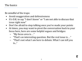 7
Be mindful of the traps:
• Avoid exaggeration and defensiveness
• It’s O.K. to say “I don’t know” or “I am not able to discuss that
issue right now”
• Don’t be afraid to stop talking once you’ve made your points
• At times, you may want to pivot the conversation back to your
focus here, here are some helpful segues and bridges:
– “My focus area is…”
– “That’s an interesting question. But the real issue is…”
– “That’s not what I am here to debate. What I can tell you
is...”
The basics
 
