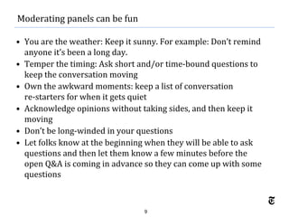 9
• You are the weather: Keep it sunny. For example: Don’t remind
anyone it’s been a long day.
• Temper the timing: Ask short and/or time-bound questions to
keep the conversation moving
• Own the awkward moments: keep a list of conversation
re-starters for when it gets quiet
• Acknowledge opinions without taking sides, and then keep it
moving
• Don’t be long-winded in your questions
• Let folks know at the beginning when they will be able to ask
questions and then let them know a few minutes before the
open Q&A is coming in advance so they can come up with some
questions
Moderating panels can be fun
 