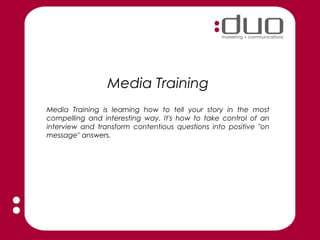 Media Training
Media Training is learning how to tell your story in the most
compelling and interesting way. It's how to take control of an
interview and transform contentious questions into positive "on
message" answers.
 