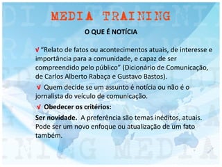O QUE É NOTÍCIA
√ “Relato de fatos ou acontecimentos atuais, de interesse e
importância para a comunidade, e capaz de ser
compreendido pelo público” (Dicionário de Comunicação,
de Carlos Alberto Rabaça e Gustavo Bastos).
√ Quem decide se um assunto é notícia ou não é o
jornalista do veículo de comunicação.
√ Obedecer os critérios:
Ser novidade. A preferência são temas inéditos, atuais.
Pode ser um novo enfoque ou atualização de um fato
também.
 