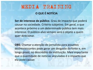 O QUE É NOTÍCIA
Ser de interesse do público. Grau de impacto que poderá
causar na sociedade. Critério subjetivo. Em geral, o que
acontece próximo a um determinado público tem mais
interesse. O público-alvo sempre será o objeto a quem
quer direcionar.
OBS: Chamar a atenção do jornalista para assuntos
desinteressantes pode gerar um desgaste da fonte e, em
longo prazo, no descrédito da instituição. Mais importante
que a quantidade de notícias veiculadas é o impacto que
ela pode causar.
 