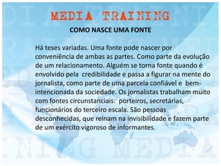 COMO NASCE UMA FONTE
Há teses variadas. Uma fonte pode nascer por
conveniência de ambas as partes. Como parte da evolução
de um relacionamento. Alguém se torna fonte quando é
envolvido pela credibilidade e passa a figurar na mente do
jornalista, como parte de uma parcela confiável e bem-
intencionada da sociedade. Os jornalistas trabalham muito
com fontes circunstanciais: porteiros, secretárias,
funcionários do terceiro escala. São pessoas
desconhecidas, que reinam na invisibilidade e fazem parte
de um exército vigoroso de informantes.
 