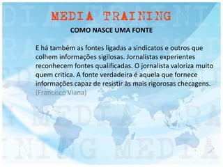 COMO NASCE UMA FONTE
E há também as fontes ligadas a sindicatos e outros que
colhem informações sigilosas. Jornalistas experientes
reconhecem fontes qualificadas. O jornalista valoriza muito
quem critica. A fonte verdadeira é aquela que fornece
informações capaz de resistir às mais rigorosas checagens.
(Francisco Viana)
 