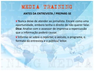 ANTES DA ENTREVISTA / PREPARE-SE
√ Nunca deixe de atender ao jornalista. Encare como uma
oportunidade, embora tenha o direito de não querer falar.
Dica: Analise com o assessor de imprensa a repercussão
que a informação poderá causar.
√ Informe-se sobre o repórter, o veículo, o programa, o
formato da entrevista e o público/ leitor.
 