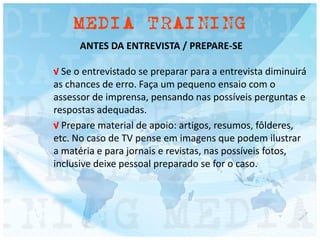 ANTES DA ENTREVISTA / PREPARE-SE
√ Se o entrevistado se preparar para a entrevista diminuirá
as chances de erro. Faça um pequeno ensaio com o
assessor de imprensa, pensando nas possíveis perguntas e
respostas adequadas.
√ Prepare material de apoio: artigos, resumos, fôlderes,
etc. No caso de TV pense em imagens que podem ilustrar
a matéria e para jornais e revistas, nas possíveis fotos,
inclusive deixe pessoal preparado se for o caso.
 