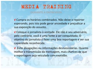 DURANTE A ENTREVISTA
√ Cumpra os horários combinados. Não deixe o repórter
esperando, pois isto pode gerar ansiedade e prejudicar a
sua exposição do assunto.
√ Coloque o jornalista à vontade. Ele não é seu adversário,
pelo contrário, você é uma fonte a ser conquistada. O
objetivo do jornalista é fazer uma boa reportagem e ver sua
capacidade reconhecida.
√ Evite divagações ou informações desnecessárias. Quanto
melhor a transmissão da mensagem, mais chances de que
a reportagem seja veiculada com exatidão.
 