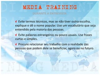 DURANTE A ENTREVISTA
√ Evite termos técnicos, mas se não tiver outra escolha,
explique e dê o nome popular. Use um vocabulário que seja
entendido pela maioria das pessoas.
√ Evite palavras estrangeiras ou pouco usuais. Use frases
curtas e simples.
√ Procure relacionar seu trabalho com a realidade das
pessoas que podem dele se beneficiar, agora ou no futuro.
 
