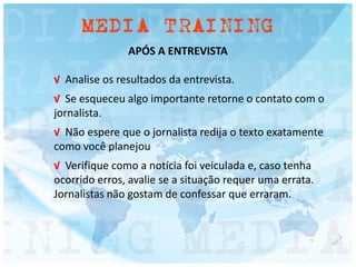 APÓS A ENTREVISTA
√ Analise os resultados da entrevista.
√ Se esqueceu algo importante retorne o contato com o
jornalista.
√ Não espere que o jornalista redija o texto exatamente
como você planejou
√ Verifique como a notícia foi veiculada e, caso tenha
ocorrido erros, avalie se a situação requer uma errata.
Jornalistas não gostam de confessar que erraram.
 