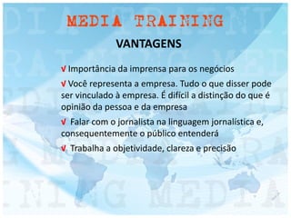 VANTAGENS
√ Importância da imprensa para os negócios
√ Você representa a empresa. Tudo o que disser pode
ser vinculado à empresa. É difícil a distinção do que é
opinião da pessoa e da empresa
√ Falar com o jornalista na linguagem jornalística e,
consequentemente o público entenderá
√ Trabalha a objetividade, clareza e precisão
 