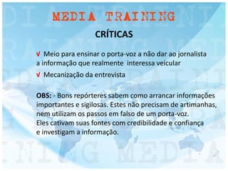 CRÍTICAS
√ Meio para ensinar o porta-voz a não dar ao jornalista
a informação que realmente interessa veicular
√ Mecanização da entrevista
OBS: - Bons repórteres sabem como arrancar informações
importantes e sigilosas. Estes não precisam de artimanhas,
nem utilizam os passos em falso de um porta-voz.
Eles cativam suas fontes com credibilidade e confiança
e investigam a informação.
 