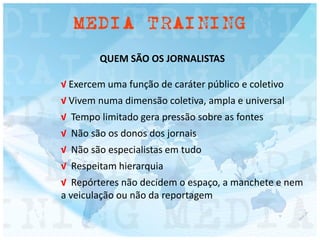 QUEM SÃO OS JORNALISTAS
√ Exercem uma função de caráter público e coletivo
√ Vivem numa dimensão coletiva, ampla e universal
√ Tempo limitado gera pressão sobre as fontes
√ Não são os donos dos jornais
√ Não são especialistas em tudo
√ Respeitam hierarquia
√ Repórteres não decidem o espaço, a manchete e nem
a veiculação ou não da reportagem
 
