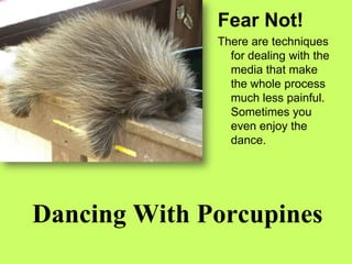 Fear Not! There are techniques for dealing with the media that make the whole process much less painful.  Sometimes you even enjoy the dance. Dancing With Porcupines 