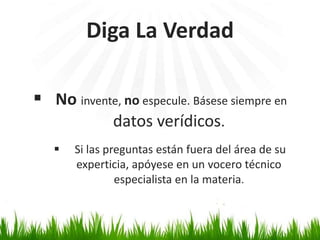 Diga La Verdad 
 No invente, no especule. Básese siempre en 
datos verídicos. 
 Si las preguntas están fuera del área de su 
experticia, apóyese en un vocero técnico 
especialista en la materia. 
 