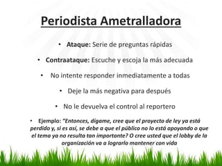 Periodista Ametralladora 
• Ataque: Serie de preguntas rápidas 
• Contraataque: Escuche y escoja la más adecuada 
• No intente responder inmediatamente a todas 
• Deje la más negativa para después 
• No le devuelva el control al reportero 
• Ejemplo: “Entonces, dígame, cree que el proyecto de ley ya está 
perdido y, si es así, se debe a que el público no lo está apoyando o que 
el tema ya no resulta tan importante? O cree usted que el lobby de la 
organización va a lograrlo mantener con vida 
 