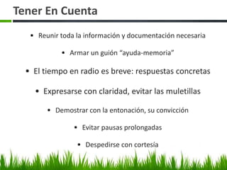 Tener En Cuenta 
• Reunir toda la información y documentación necesaria 
• Armar un guión “ayuda-memoria” 
• El tiempo en radio es breve: respuestas concretas 
• Expresarse con claridad, evitar las muletillas 
• Demostrar con la entonación, su convicción 
• Evitar pausas prolongadas 
• Despedirse con cortesía 
 