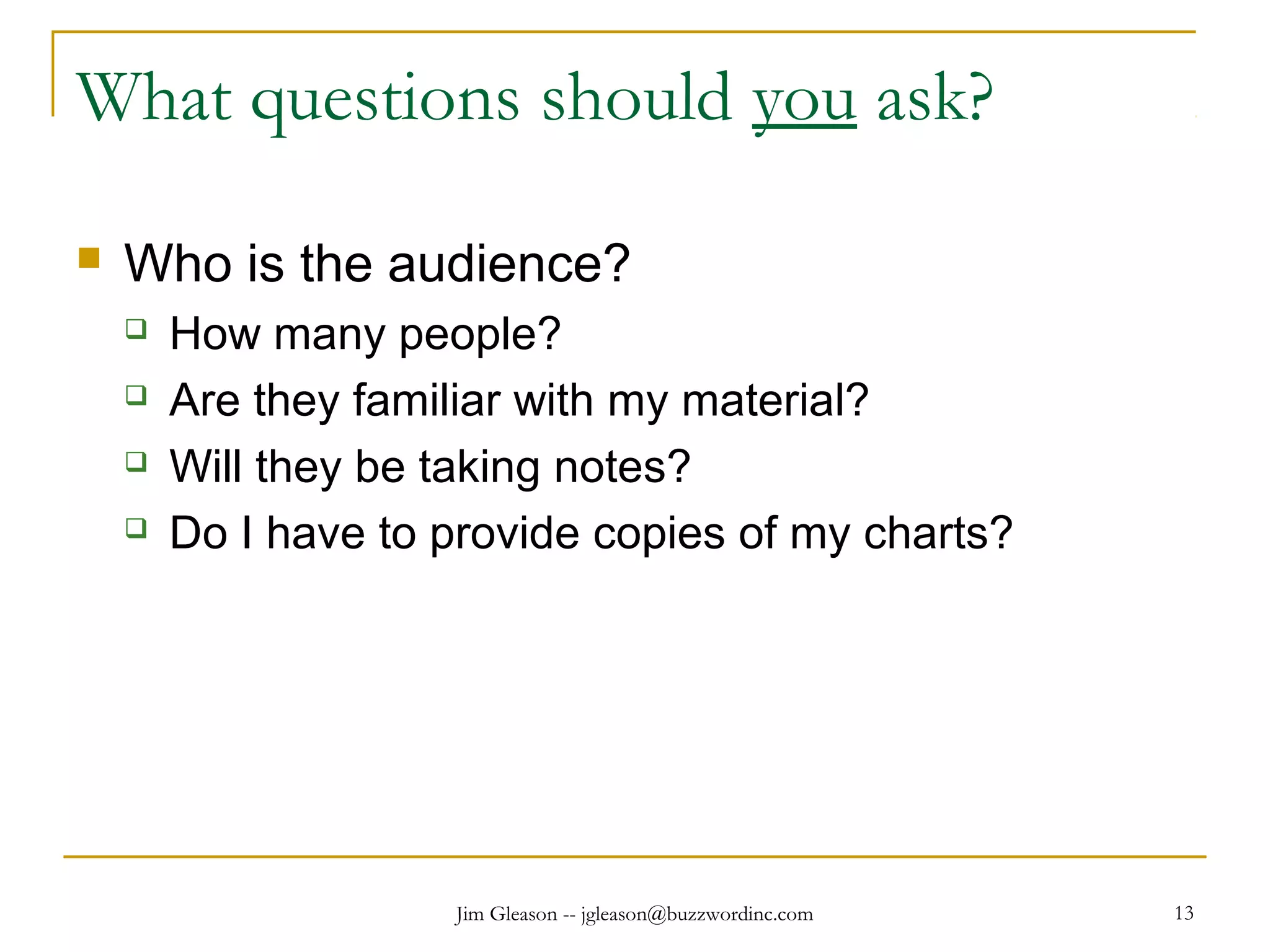 Jim Gleason -- jgleason@buzzwordinc.com 13
What questions should you ask?
 Who is the audience?
 How many people?
 Are they familiar with my material?
 Will they be taking notes?
 Do I have to provide copies of my charts?
 