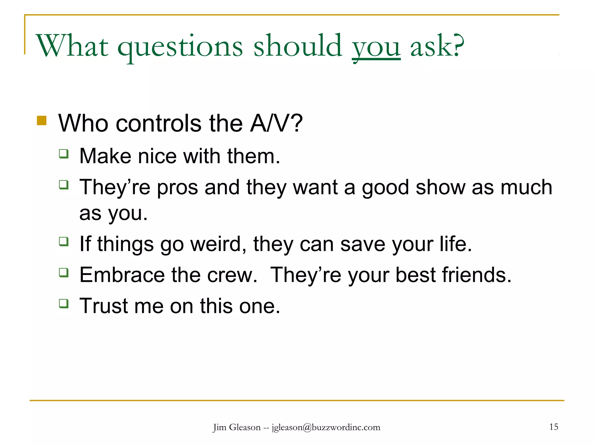 Jim Gleason -- jgleason@buzzwordinc.com 15
What questions should you ask?
 Who controls the A/V?
 Make nice with them.
 They’re pros and they want a good show as much
as you.
 If things go weird, they can save your life.
 Embrace the crew. They’re your best friends.
 Trust me on this one.
 