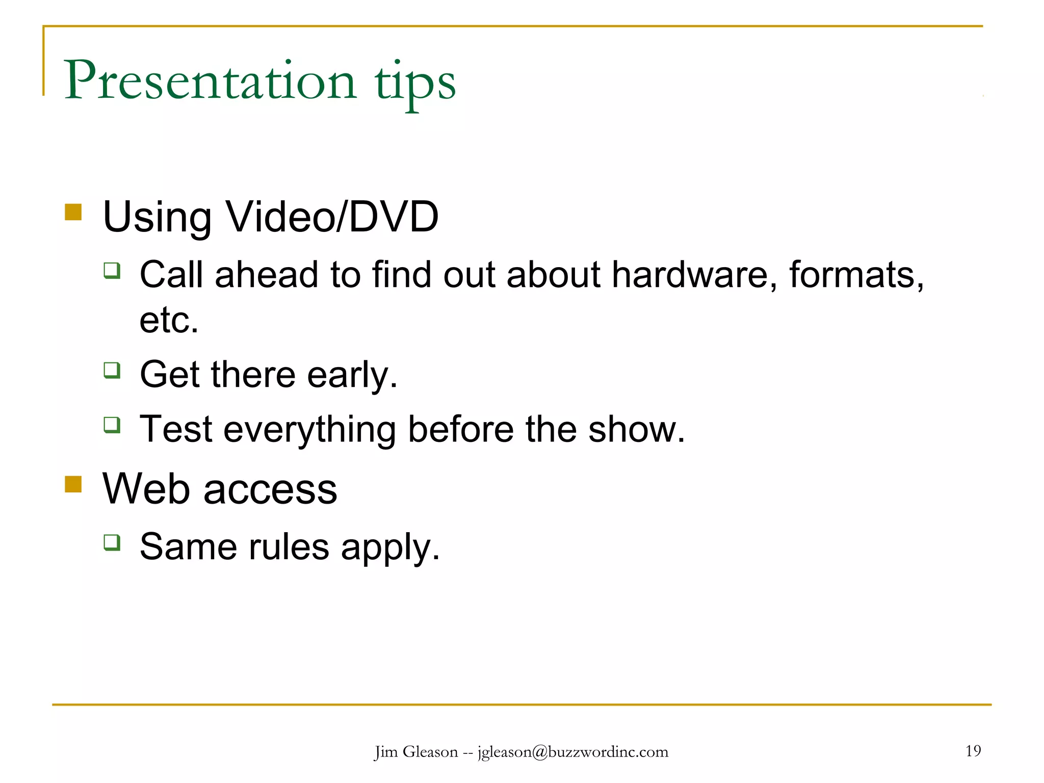 Jim Gleason -- jgleason@buzzwordinc.com 19
Presentation tips
 Using Video/DVD
 Call ahead to find out about hardware, formats,
etc.
 Get there early.
 Test everything before the show.
 Web access
 Same rules apply.
 