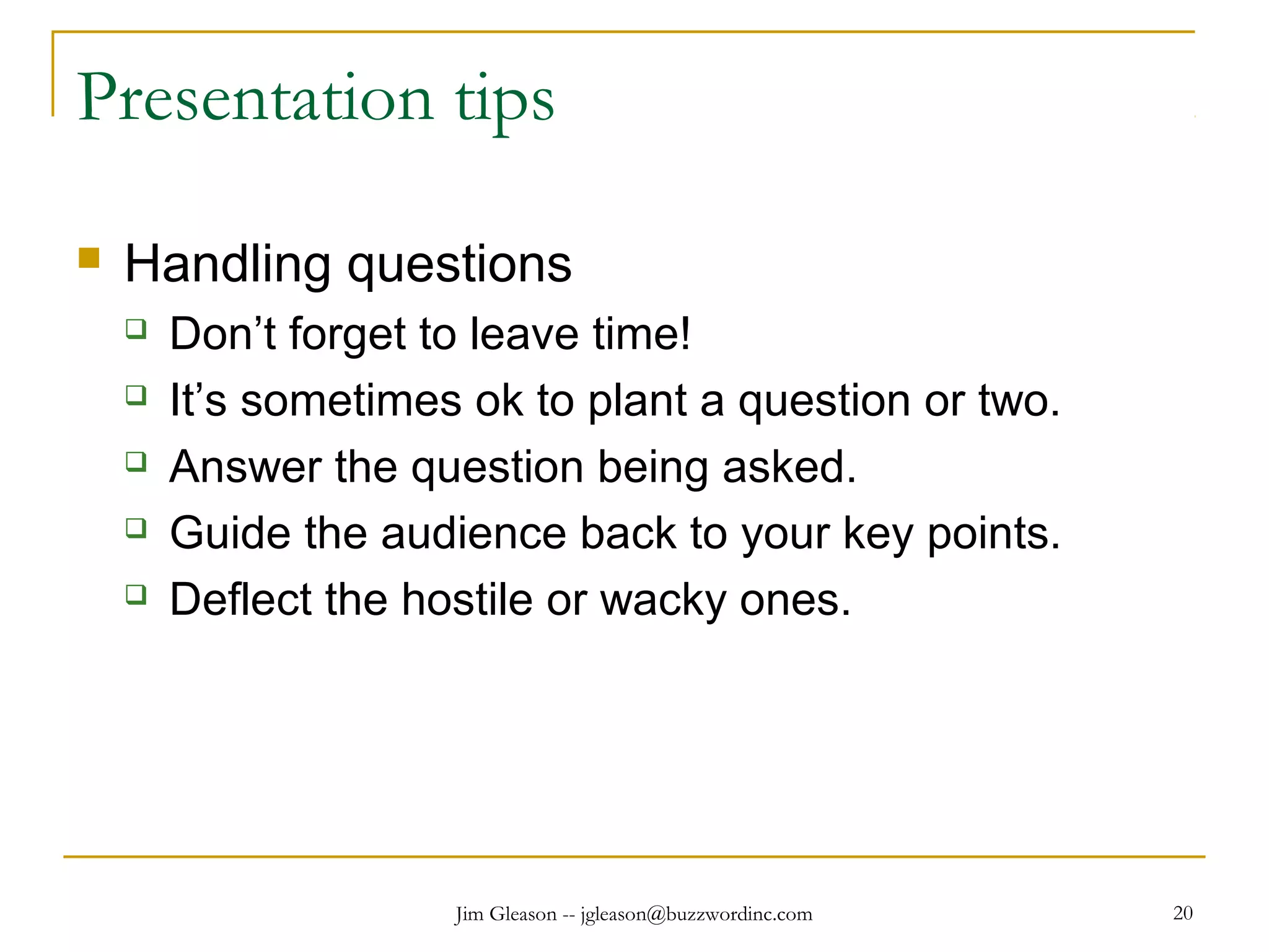 Jim Gleason -- jgleason@buzzwordinc.com 20
Presentation tips
 Handling questions
 Don’t forget to leave time!
 It’s sometimes ok to plant a question or two.
 Answer the question being asked.
 Guide the audience back to your key points.
 Deflect the hostile or wacky ones.
 