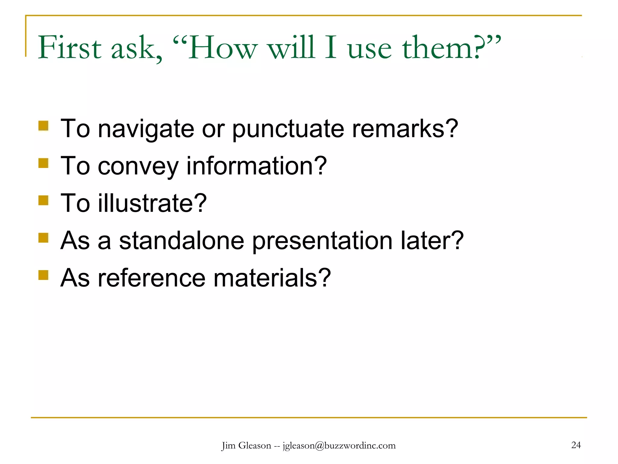 Jim Gleason -- jgleason@buzzwordinc.com 24
First ask, “How will I use them?”
 To navigate or punctuate remarks?
 To convey information?
 To illustrate?
 As a standalone presentation later?
 As reference materials?
 