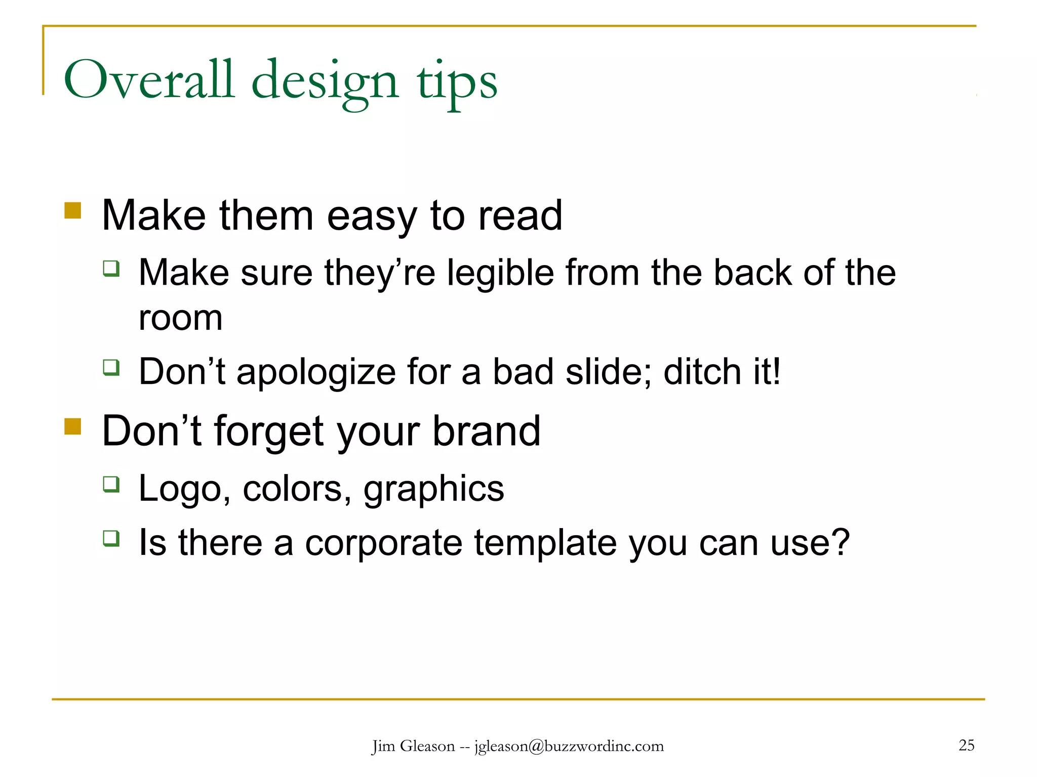 Jim Gleason -- jgleason@buzzwordinc.com 25
Overall design tips
 Make them easy to read
 Make sure they’re legible from the back of the
room
 Don’t apologize for a bad slide; ditch it!
 Don’t forget your brand
 Logo, colors, graphics
 Is there a corporate template you can use?
 