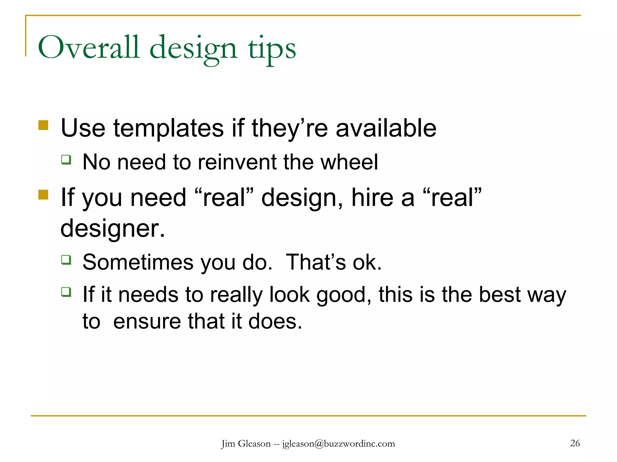 Jim Gleason -- jgleason@buzzwordinc.com 26
Overall design tips
 Use templates if they’re available
 No need to reinvent the wheel
 If you need “real” design, hire a “real”
designer.
 Sometimes you do. That’s ok.
 If it needs to really look good, this is the best way
to ensure that it does.
 