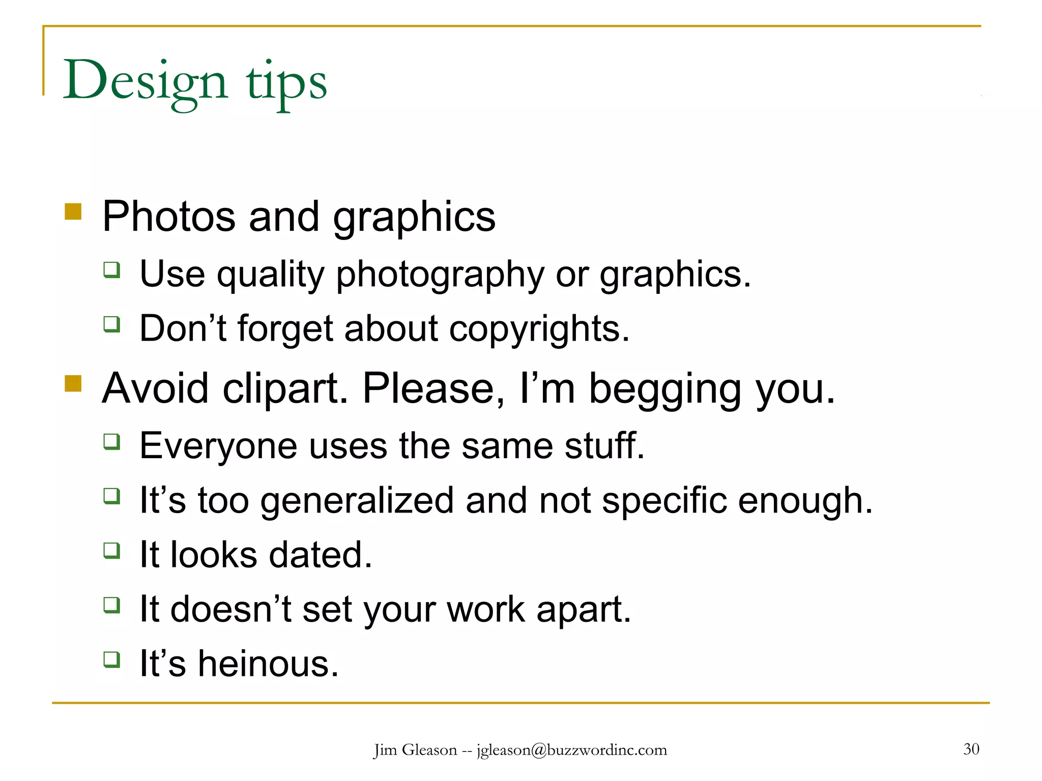 Jim Gleason -- jgleason@buzzwordinc.com 30
Design tips
 Photos and graphics
 Use quality photography or graphics.
 Don’t forget about copyrights.
 Avoid clipart. Please, I’m begging you.
 Everyone uses the same stuff.
 It’s too generalized and not specific enough.
 It looks dated.
 It doesn’t set your work apart.
 It’s heinous.
 