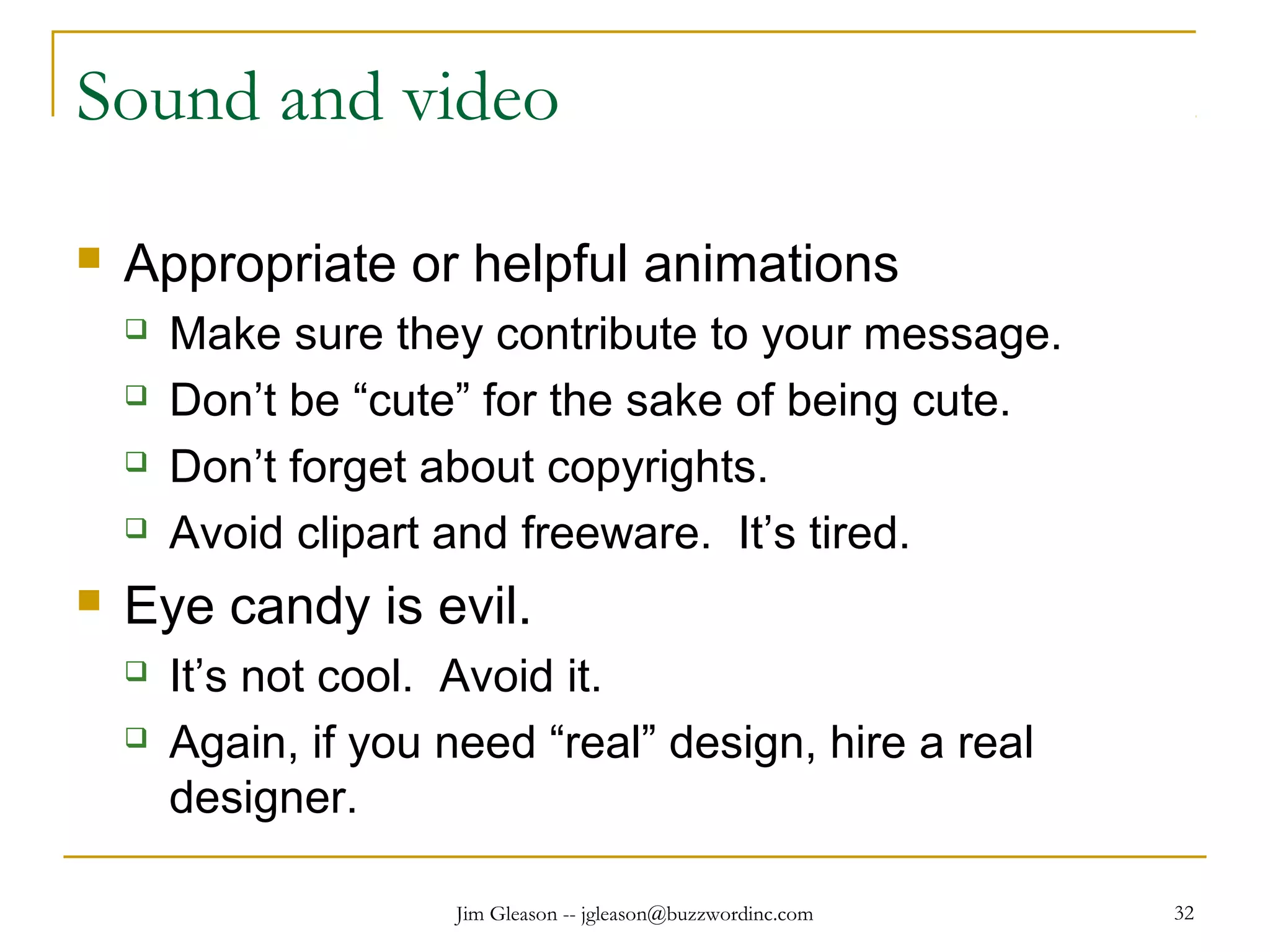 Jim Gleason -- jgleason@buzzwordinc.com 32
Sound and video
 Appropriate or helpful animations
 Make sure they contribute to your message.
 Don’t be “cute” for the sake of being cute.
 Don’t forget about copyrights.
 Avoid clipart and freeware. It’s tired.
 Eye candy is evil.
 It’s not cool. Avoid it.
 Again, if you need “real” design, hire a real
designer.
 