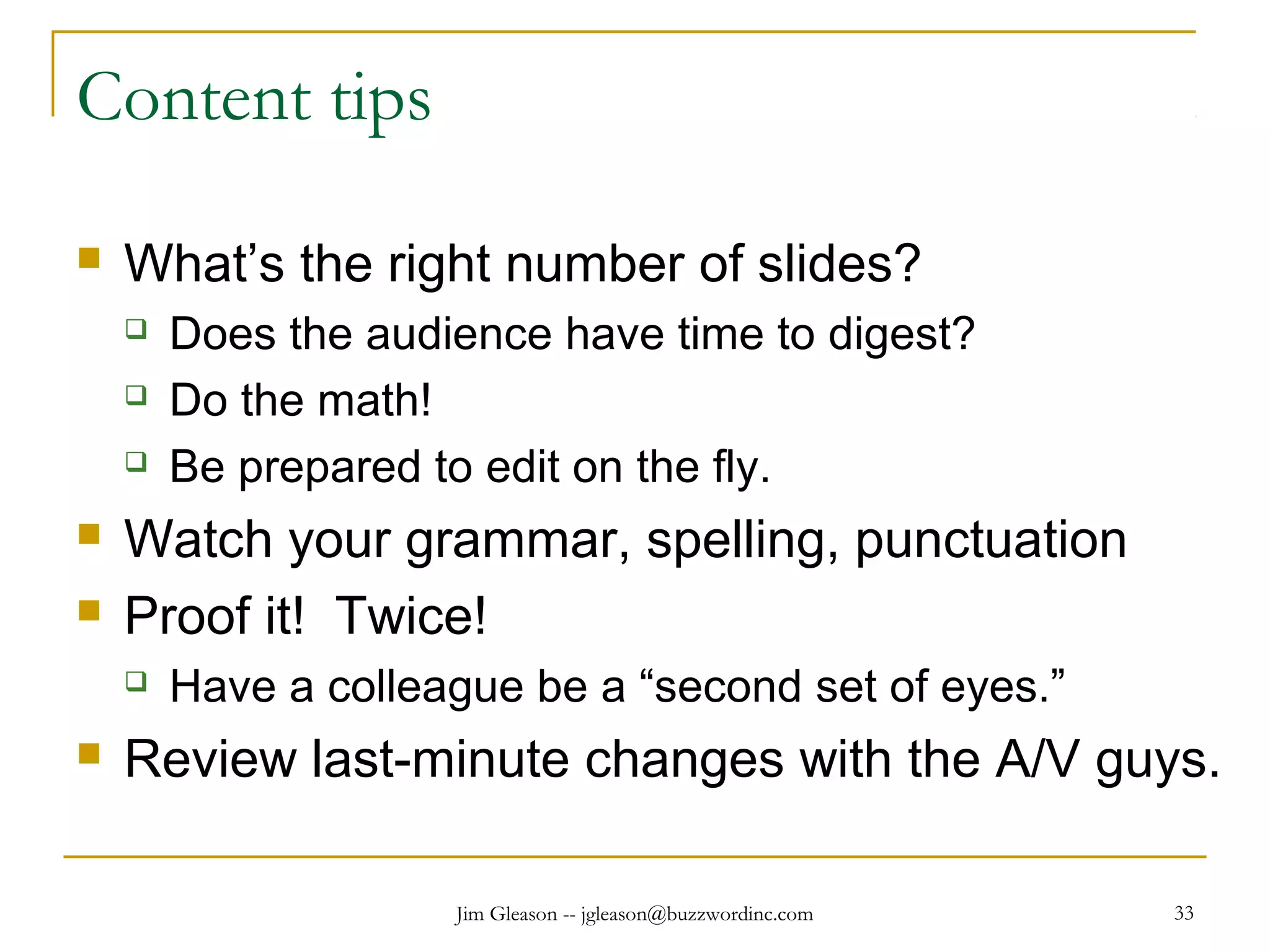Jim Gleason -- jgleason@buzzwordinc.com 33
Content tips
 What’s the right number of slides?
 Does the audience have time to digest?
 Do the math!
 Be prepared to edit on the fly.
 Watch your grammar, spelling, punctuation
 Proof it! Twice!
 Have a colleague be a “second set of eyes.”
 Review last-minute changes with the A/V guys.
 