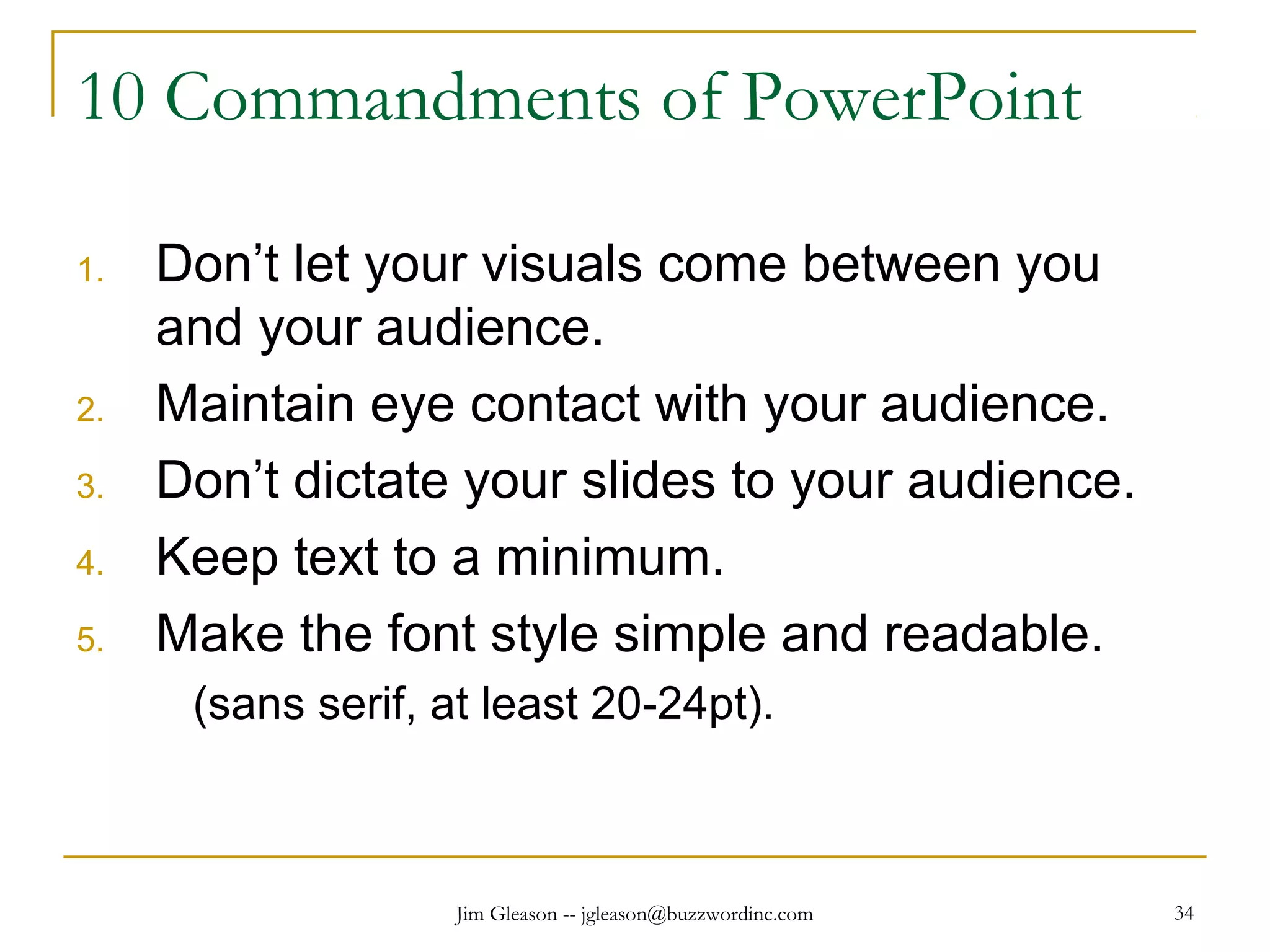 Jim Gleason -- jgleason@buzzwordinc.com 34
10 Commandments of PowerPoint
1. Don’t let your visuals come between you
and your audience.
2. Maintain eye contact with your audience.
3. Don’t dictate your slides to your audience.
4. Keep text to a minimum.
5. Make the font style simple and readable.
(sans serif, at least 20-24pt).
 