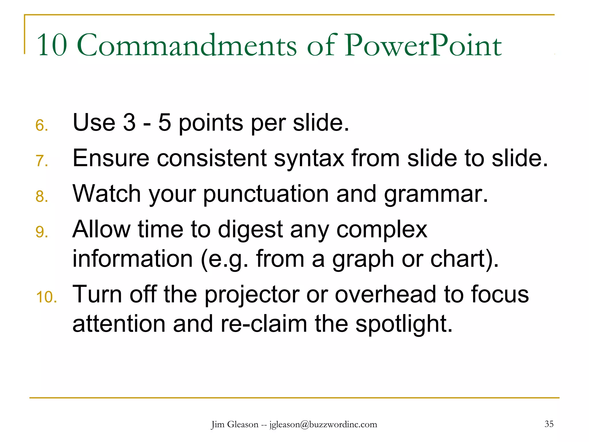 Jim Gleason -- jgleason@buzzwordinc.com 35
10 Commandments of PowerPoint
6. Use 3 - 5 points per slide.
7. Ensure consistent syntax from slide to slide.
8. Watch your punctuation and grammar.
9. Allow time to digest any complex
information (e.g. from a graph or chart).
10. Turn off the projector or overhead to focus
attention and re-claim the spotlight.
 
