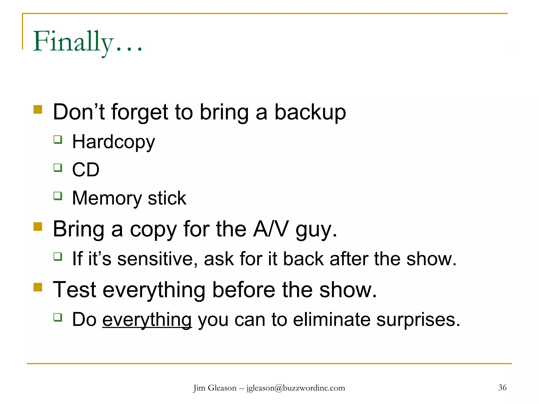 Jim Gleason -- jgleason@buzzwordinc.com 36
Finally…
 Don’t forget to bring a backup
 Hardcopy
 CD
 Memory stick
 Bring a copy for the A/V guy.
 If it’s sensitive, ask for it back after the show.
 Test everything before the show.
 Do everything you can to eliminate surprises.
 