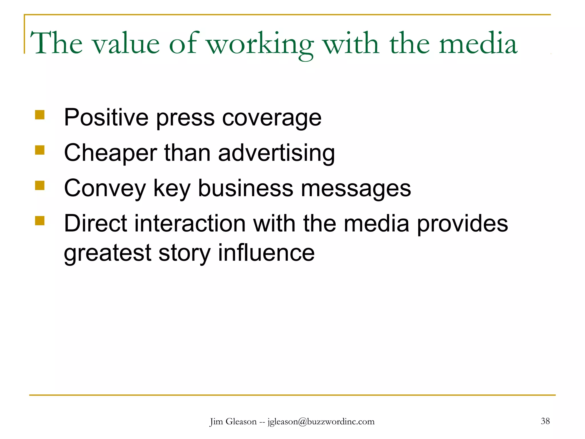 Jim Gleason -- jgleason@buzzwordinc.com 38
The value of working with the media
 Positive press coverage
 Cheaper than advertising
 Convey key business messages
 Direct interaction with the media provides
greatest story influence
 