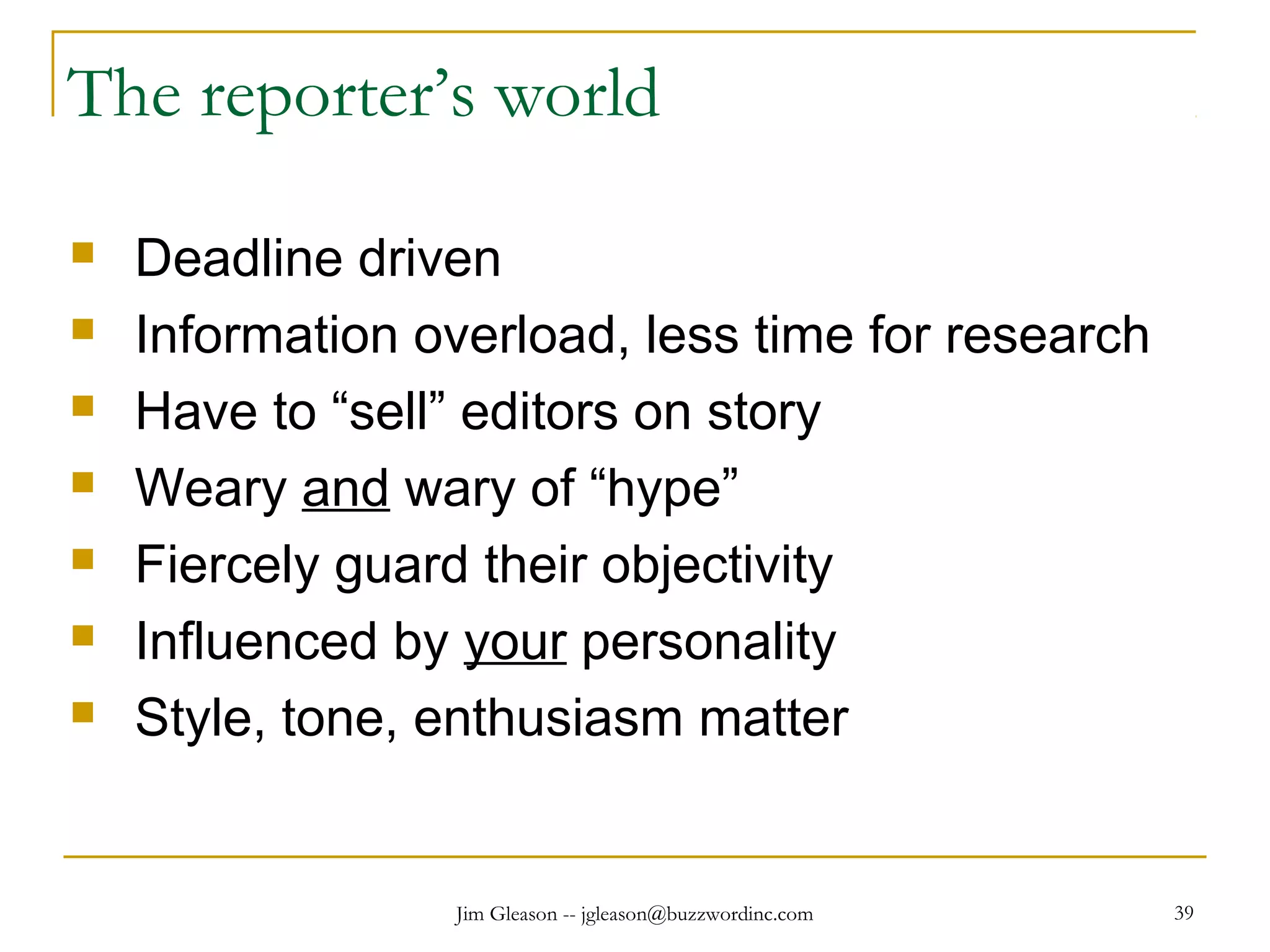 Jim Gleason -- jgleason@buzzwordinc.com 39
The reporter’s world
 Deadline driven
 Information overload, less time for research
 Have to “sell” editors on story
 Weary and wary of “hype”
 Fiercely guard their objectivity
 Influenced by your personality
 Style, tone, enthusiasm matter
 