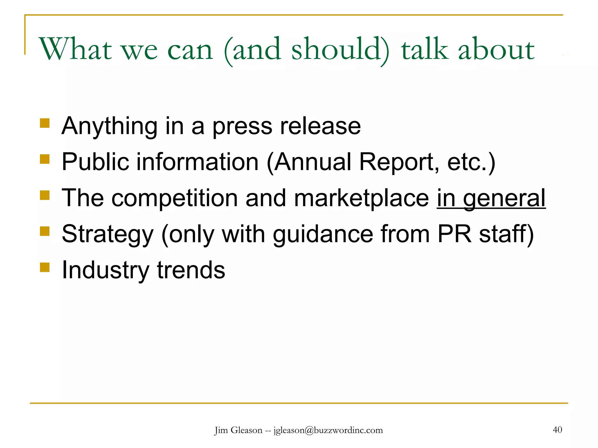 Jim Gleason -- jgleason@buzzwordinc.com 40
What we can (and should) talk about
 Anything in a press release
 Public information (Annual Report, etc.)
 The competition and marketplace in general
 Strategy (only with guidance from PR staff)
 Industry trends
 