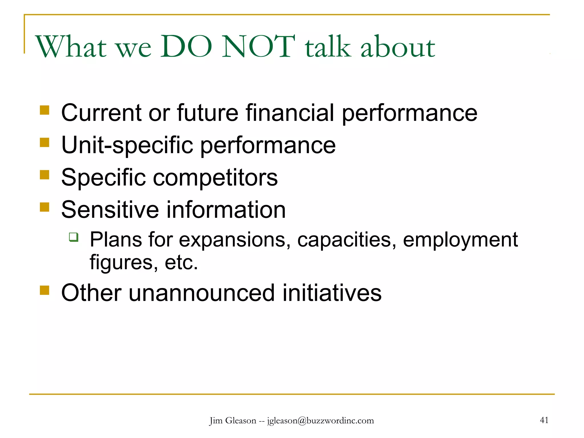 Jim Gleason -- jgleason@buzzwordinc.com 41
What we DO NOT talk about
 Current or future financial performance
 Unit-specific performance
 Specific competitors
 Sensitive information
 Plans for expansions, capacities, employment
figures, etc.
 Other unannounced initiatives
 