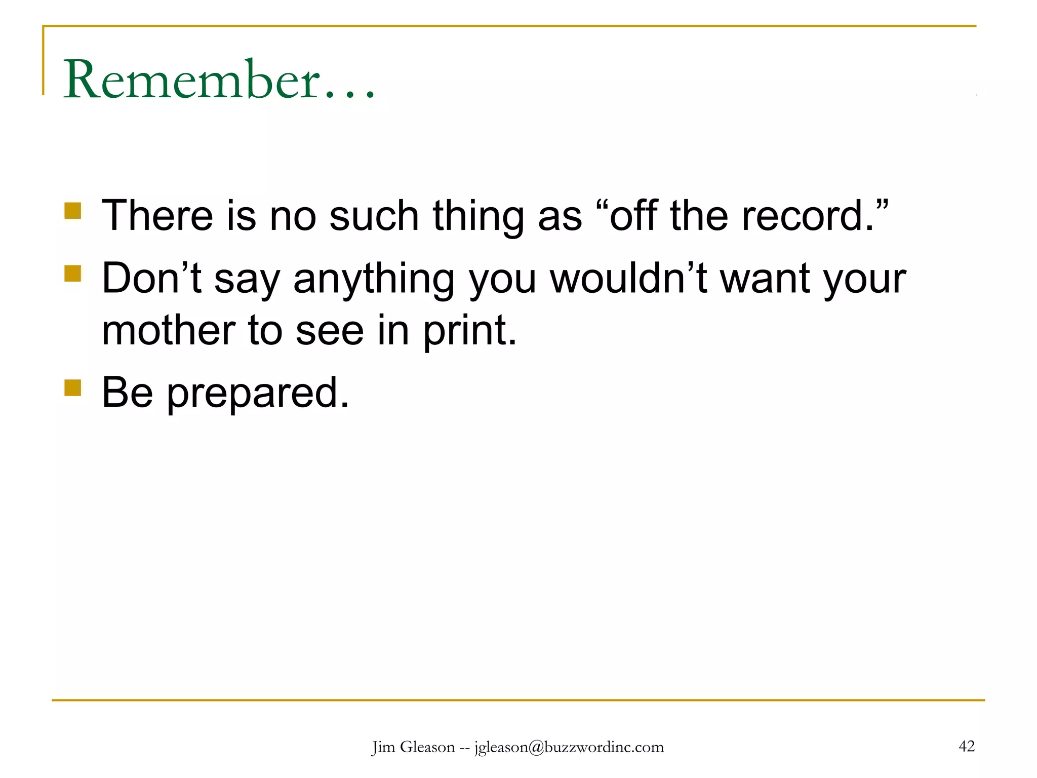 Jim Gleason -- jgleason@buzzwordinc.com 42
Remember…
 There is no such thing as “off the record.”
 Don’t say anything you wouldn’t want your
mother to see in print.
 Be prepared.
 