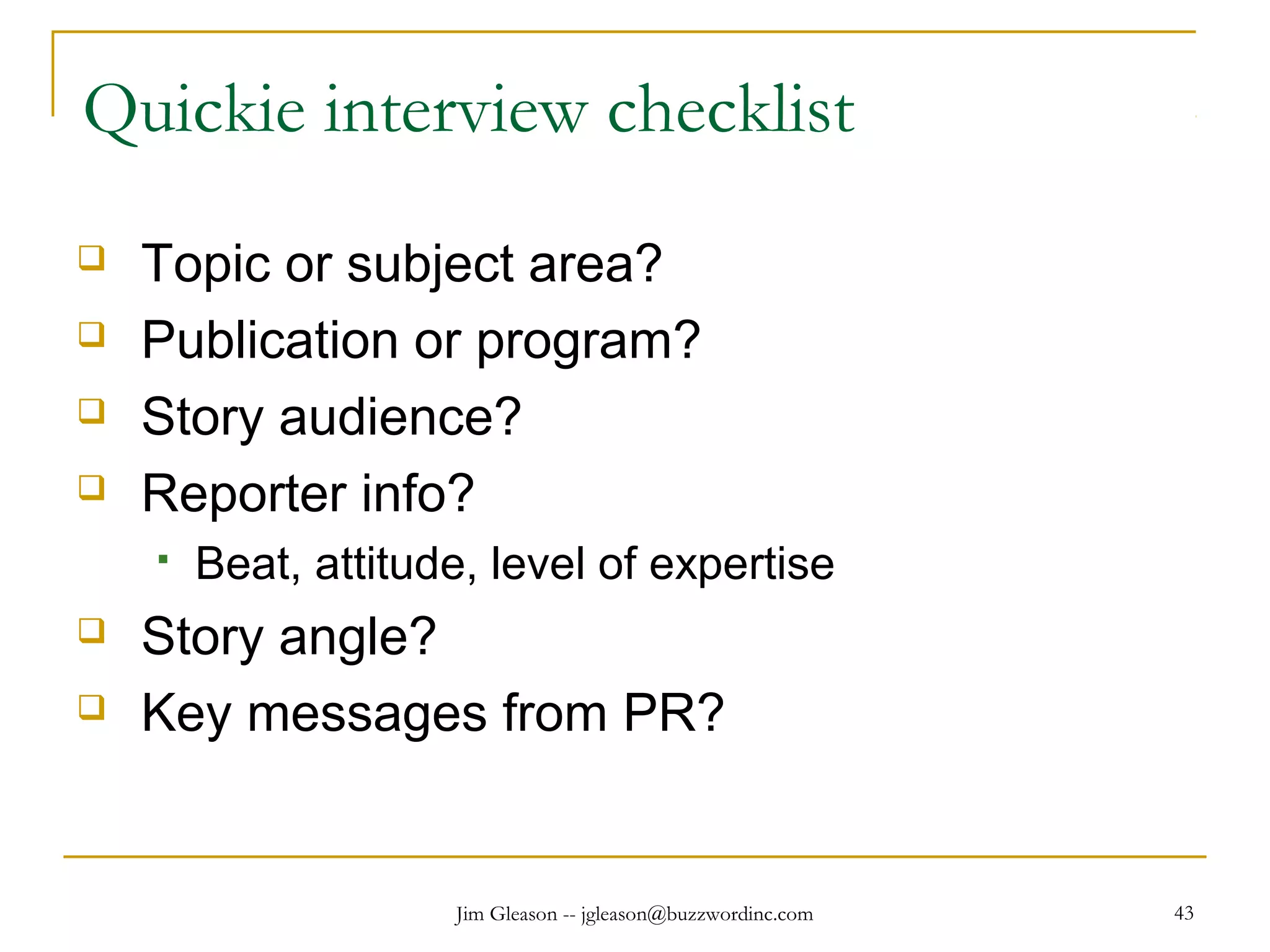 Jim Gleason -- jgleason@buzzwordinc.com 43
Quickie interview checklist
 Topic or subject area?
 Publication or program?
 Story audience?
 Reporter info?
 Beat, attitude, level of expertise
 Story angle?
 Key messages from PR?
 